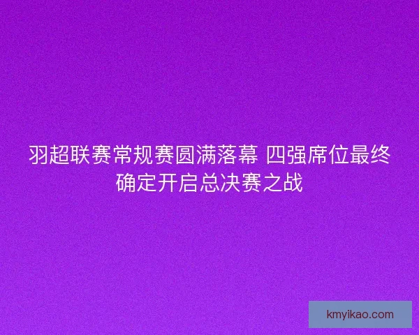 羽超联赛常规赛圆满落幕 四强席位最终确定开启总决赛之战