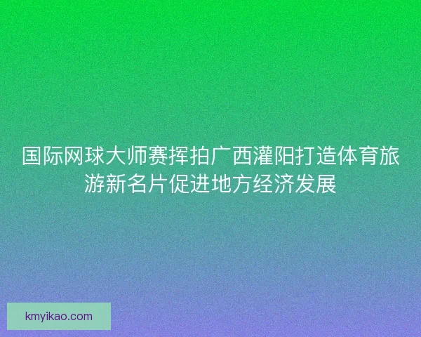 国际网球大师赛挥拍广西灌阳打造体育旅游新名片促进地方经济发展