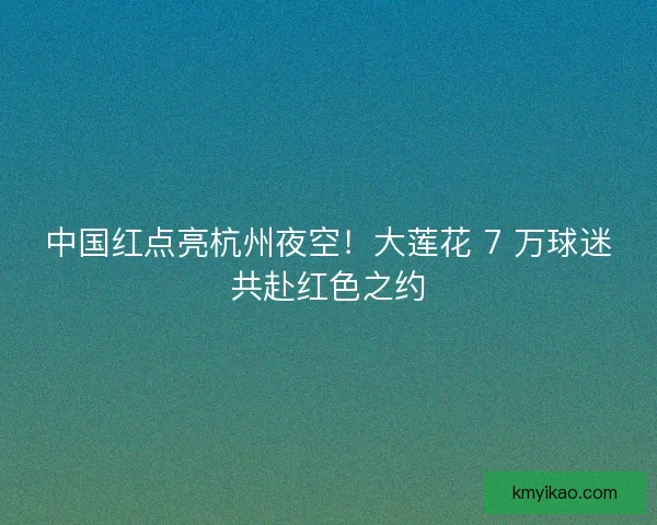 中国红点亮杭州夜空！大莲花 7 万球迷共赴红色之约