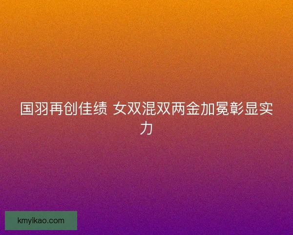 国羽再创佳绩 女双混双两金加冕彰显实力