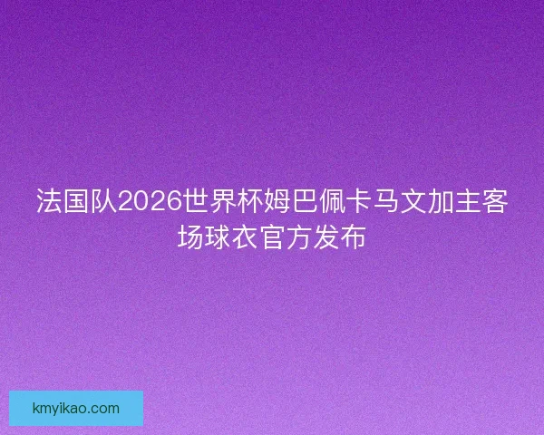 法国队2026世界杯姆巴佩卡马文加主客场球衣官方发布