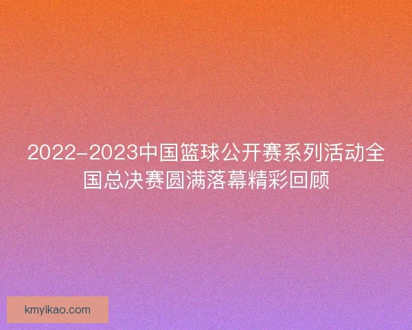 2022-2023中国篮球公开赛系列活动全国总决赛圆满落幕精彩回顾
