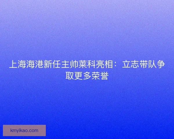 上海海港新任主帅莱科亮相：立志带队争取更多荣誉