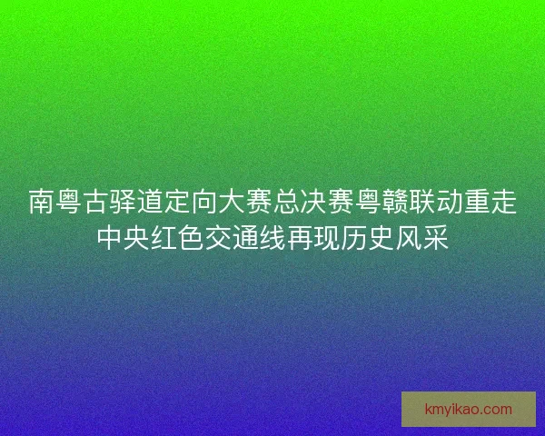 南粤古驿道定向大赛总决赛粤赣联动重走中央红色交通线再现历史风采